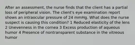 After an assessment, the nurse finds that the client has a partial loss of peripheral vision. The client's eye examination report shows an intraocular pressure of 24 mmHg. What does the nurse suspect is causing this condition? 1 Reduced elasticity of the lens 2 Unevenness in the cornea 3 Excess production of aqueous humor 4 Presence of nontransparent substance in the vitreous humor