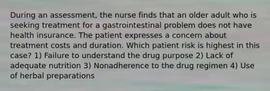 During an assessment, the nurse finds that an older adult who is seeking treatment for a gastrointestinal problem does not have health insurance. The patient expresses a concern about treatment costs and duration. Which patient risk is highest in this case? 1) Failure to understand the drug purpose 2) Lack of adequate nutrition 3) Nonadherence to the drug regimen 4) Use of herbal preparations