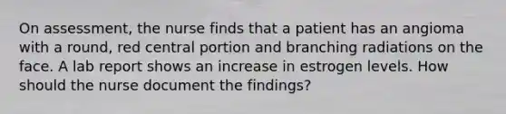 On assessment, the nurse finds that a patient has an angioma with a round, red central portion and branching radiations on the face. A lab report shows an increase in estrogen levels. How should the nurse document the findings?