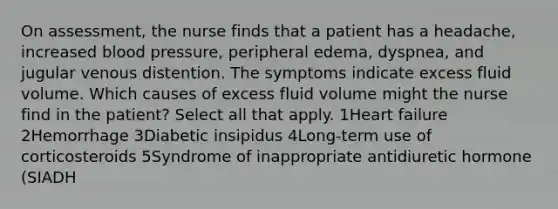 On assessment, the nurse finds that a patient has a headache, increased blood pressure, peripheral edema, dyspnea, and jugular venous distention. The symptoms indicate excess fluid volume. Which causes of excess fluid volume might the nurse find in the patient? Select all that apply. 1Heart failure 2Hemorrhage 3Diabetic insipidus 4Long-term use of corticosteroids 5Syndrome of inappropriate antidiuretic hormone (SIADH