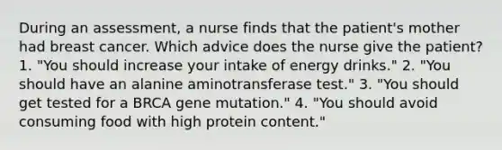 During an assessment, a nurse finds that the patient's mother had breast cancer. Which advice does the nurse give the patient? 1. "You should increase your intake of energy drinks." 2. "You should have an alanine aminotransferase test." 3. "You should get tested for a BRCA gene mutation." 4. "You should avoid consuming food with high protein content."