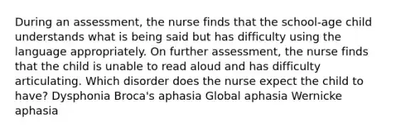 During an assessment, the nurse finds that the school-age child understands what is being said but has difficulty using the language appropriately. On further assessment, the nurse finds that the child is unable to read aloud and has difficulty articulating. Which disorder does the nurse expect the child to have? Dysphonia Broca's aphasia Global aphasia Wernicke aphasia