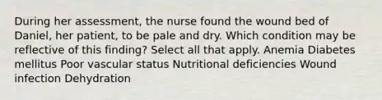 During her assessment, the nurse found the wound bed of Daniel, her patient, to be pale and dry. Which condition may be reflective of this finding? Select all that apply. Anemia Diabetes mellitus Poor vascular status Nutritional deficiencies Wound infection Dehydration