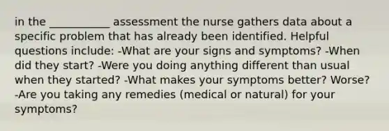 in the ___________ assessment the nurse gathers data about a specific problem that has already been identified. Helpful questions include: -What are your signs and symptoms? -When did they start? -Were you doing anything different than usual when they started? -What makes your symptoms better? Worse? -Are you taking any remedies (medical or natural) for your symptoms?