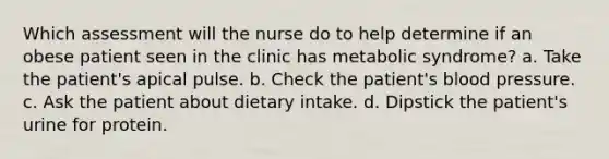 Which assessment will the nurse do to help determine if an obese patient seen in the clinic has metabolic syndrome? a. Take the patient's apical pulse. b. Check the patient's blood pressure. c. Ask the patient about dietary intake. d. Dipstick the patient's urine for protein.