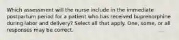 Which assessment will the nurse include in the immediate postpartum period for a patient who has received buprenorphine during labor and delivery? Select all that apply. One, some, or all responses may be correct.