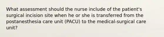 What assessment should the nurse include of the patient's surgical incision site when he or she is transferred from the postanesthesia care unit (PACU) to the medical-surgical care unit?