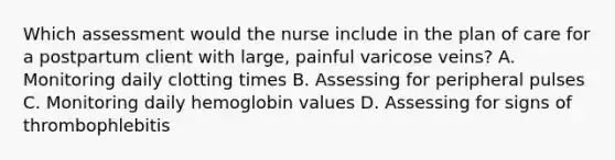 Which assessment would the nurse include in the plan of care for a postpartum client with large, painful varicose veins? A. Monitoring daily clotting times B. Assessing for peripheral pulses C. Monitoring daily hemoglobin values D. Assessing for signs of thrombophlebitis