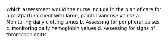 Which assessment would the nurse include in the plan of care for a postpartum client with large, painful varicose veins? a. Monitoring daily clotting times b. Assessing for peripheral pulses c. Monitoring daily hemoglobin values d. Assessing for signs of thrombophlebitis