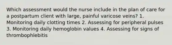 Which assessment would the nurse include in the plan of care for a postpartum client with large, painful varicose veins? 1. Monitoring daily clotting times 2. Assessing for peripheral pulses 3. Monitoring daily hemoglobin values 4. Assessing for signs of thrombophlebitis