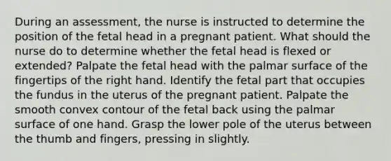 During an assessment, the nurse is instructed to determine the position of the fetal head in a pregnant patient. What should the nurse do to determine whether the fetal head is flexed or extended? Palpate the fetal head with the palmar surface of the fingertips of the right hand. Identify the fetal part that occupies the fundus in the uterus of the pregnant patient. Palpate the smooth convex contour of the fetal back using the palmar surface of one hand. Grasp the lower pole of the uterus between the thumb and fingers, pressing in slightly.