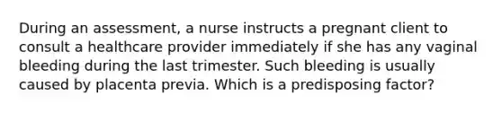 During an assessment, a nurse instructs a pregnant client to consult a healthcare provider immediately if she has any vaginal bleeding during the last trimester. Such bleeding is usually caused by placenta previa. Which is a predisposing factor?