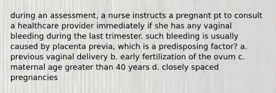 during an assessment, a nurse instructs a pregnant pt to consult a healthcare provider immediately if she has any vaginal bleeding during the last trimester. such bleeding is usually caused by placenta previa, which is a predisposing factor? a. previous vaginal delivery b. early fertilization of the ovum c. maternal age greater than 40 years d. closely spaced pregnancies