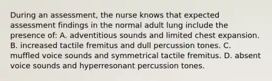 During an assessment, the nurse knows that expected assessment findings in the normal adult lung include the presence of: A. adventitious sounds and limited chest expansion. B. increased tactile fremitus and dull percussion tones. C. muffled voice sounds and symmetrical tactile fremitus. D. absent voice sounds and hyperresonant percussion tones.