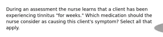 During an assessment the nurse learns that a client has been experiencing tinnitus "for weeks." Which medication should the nurse consider as causing this client's symptom? Select all that apply.