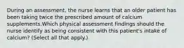 During an assessment, the nurse learns that an older patient has been taking twice the prescribed amount of calcium supplements.Which physical assessment findings should the nurse identify as being consistent with this patient's intake of calcium? (Select all that apply.)