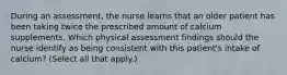 During an assessment, the nurse learns that an older patient has been taking twice the prescribed amount of calcium supplements. Which physical assessment findings should the nurse identify as being consistent with this patient's intake of calcium? (Select all that apply.)