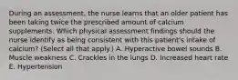 During an assessment, the nurse learns that an older patient has been taking twice the prescribed amount of calcium supplements. Which physical assessment findings should the nurse identify as being consistent with this patient's intake of calcium? (Select all that apply.) A. Hyperactive bowel sounds B. Muscle weakness C. Crackles in the lungs D. Increased heart rate E. Hypertension