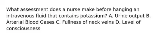 What assessment does a nurse make before hanging an intravenous fluid that contains potassium? A. Urine output B. Arterial Blood Gases C. Fullness of neck veins D. Level of consciousness