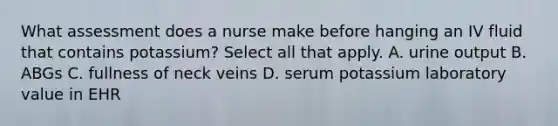 What assessment does a nurse make before hanging an IV fluid that contains potassium? Select all that apply. A. urine output B. ABGs C. fullness of neck veins D. serum potassium laboratory value in EHR