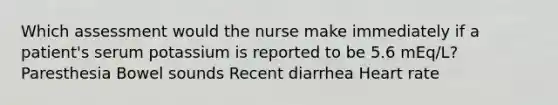 Which assessment would the nurse make immediately if a patient's serum potassium is reported to be 5.6 mEq/L? Paresthesia Bowel sounds Recent diarrhea Heart rate