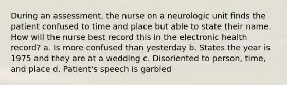 During an assessment, the nurse on a neurologic unit finds the patient confused to time and place but able to state their name. How will the nurse best record this in the electronic health record? a. Is more confused than yesterday b. States the year is 1975 and they are at a wedding c. Disoriented to person, time, and place d. Patient's speech is garbled