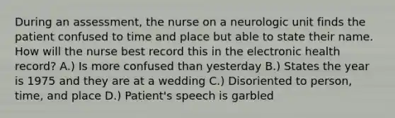 During an assessment, the nurse on a neurologic unit finds the patient confused to time and place but able to state their name. How will the nurse best record this in the electronic health record? A.) Is more confused than yesterday B.) States the year is 1975 and they are at a wedding C.) Disoriented to person, time, and place D.) Patient's speech is garbled