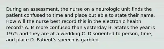 During an assessment, the nurse on a neurologic unit finds the patient confused to time and place but able to state their name. How will the nurse best record this in the electronic health record? A. Is more confused than yesterday B. States the year is 1975 and they are at a wedding C. Disoriented to person, time, and place D. Patient's speech is garbled