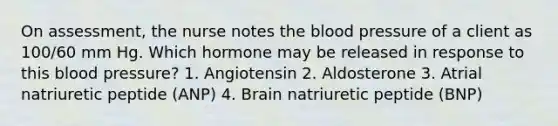 On assessment, the nurse notes the blood pressure of a client as 100/60 mm Hg. Which hormone may be released in response to this blood pressure? 1. Angiotensin 2. Aldosterone 3. Atrial natriuretic peptide (ANP) 4. Brain natriuretic peptide (BNP)