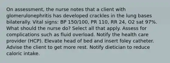 On assessment, the nurse notes that a client with glomerulonephritis has developed crackles in the lung bases bilaterally. Vital signs: BP 150/100, PR 110, RR 24, O2 sat 97%. What should the nurse do? Select all that apply. Assess for complications such as fluid overload. Notify the health care provider (HCP). Elevate head of bed and insert foley catheter. Advise the client to get more rest. Notify dietician to reduce caloric intake.