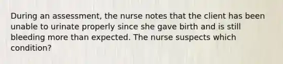 During an assessment, the nurse notes that the client has been unable to urinate properly since she gave birth and is still bleeding more than expected. The nurse suspects which condition?