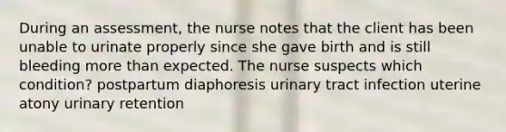 During an assessment, the nurse notes that the client has been unable to urinate properly since she gave birth and is still bleeding more than expected. The nurse suspects which condition? postpartum diaphoresis urinary tract infection uterine atony urinary retention