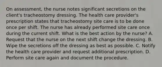 On assessment, the nurse notes significant secretions on the client's tracheostomy dressing. The health care provider's prescription states that tracheostomy site care is to be done once per shift. The nurse has already performed site care once during the current shift. What is the best action by the nurse? A. Request that the nurse on the next shift change the dressing. B. Wipe the secretions off the dressing as best as possible. C. Notify the health care provider and request additional prescription. D. Perform site care again and document the procedure.