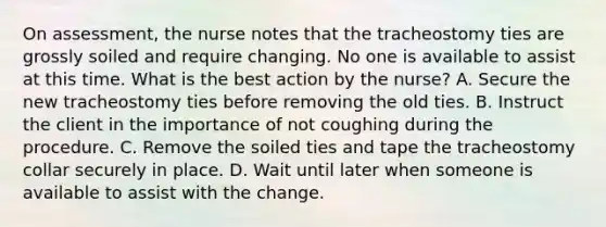 On assessment, the nurse notes that the tracheostomy ties are grossly soiled and require changing. No one is available to assist at this time. What is the best action by the nurse? A. Secure the new tracheostomy ties before removing the old ties. B. Instruct the client in the importance of not coughing during the procedure. C. Remove the soiled ties and tape the tracheostomy collar securely in place. D. Wait until later when someone is available to assist with the change.