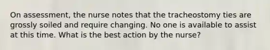 On assessment, the nurse notes that the tracheostomy ties are grossly soiled and require changing. No one is available to assist at this time. What is the best action by the nurse?