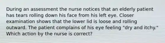 During an assessment the nurse notices that an elderly patient has tears rolling down his face from his left eye. Closer examination shows that the lower lid is loose and rolling outward. The patient complains of his eye feeling "dry and itchy." Which action by the nurse is correct?