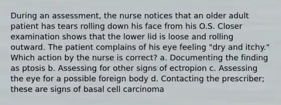 During an assessment, the nurse notices that an older adult patient has tears rolling down his face from his O.S. Closer examination shows that the lower lid is loose and rolling outward. The patient complains of his eye feeling "dry and itchy." Which action by the nurse is correct? a. Documenting the finding as ptosis b. Assessing for other signs of ectropion c. Assessing the eye for a possible foreign body d. Contacting the prescriber; these are signs of basal cell carcinoma