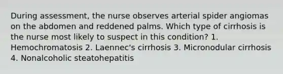 During assessment, the nurse observes arterial spider angiomas on the abdomen and reddened palms. Which type of cirrhosis is the nurse most likely to suspect in this condition? 1. Hemochromatosis 2. Laennec's cirrhosis 3. Micronodular cirrhosis 4. Nonalcoholic steatohepatitis