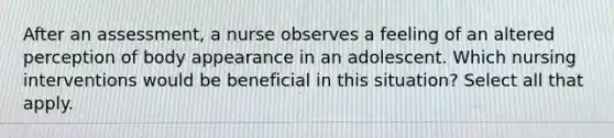 After an assessment, a nurse observes a feeling of an altered perception of body appearance in an adolescent. Which nursing interventions would be beneficial in this situation? Select all that apply.