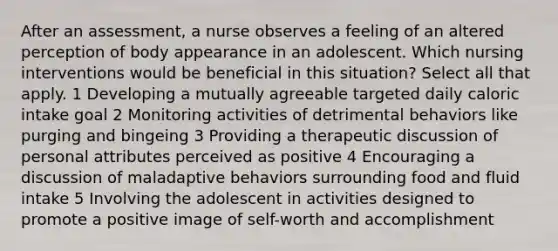 After an assessment, a nurse observes a feeling of an altered perception of body appearance in an adolescent. Which nursing interventions would be beneficial in this situation? Select all that apply. 1 Developing a mutually agreeable targeted daily caloric intake goal 2 Monitoring activities of detrimental behaviors like purging and bingeing 3 Providing a therapeutic discussion of personal attributes perceived as positive 4 Encouraging a discussion of maladaptive behaviors surrounding food and fluid intake 5 Involving the adolescent in activities designed to promote a positive image of self-worth and accomplishment