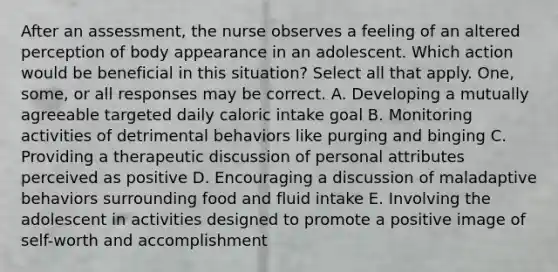 After an assessment, the nurse observes a feeling of an altered perception of body appearance in an adolescent. Which action would be beneficial in this situation? Select all that apply. One, some, or all responses may be correct. A. Developing a mutually agreeable targeted daily caloric intake goal B. Monitoring activities of detrimental behaviors like purging and binging C. Providing a therapeutic discussion of personal attributes perceived as positive D. Encouraging a discussion of maladaptive behaviors surrounding food and fluid intake E. Involving the adolescent in activities designed to promote a positive image of self-worth and accomplishment