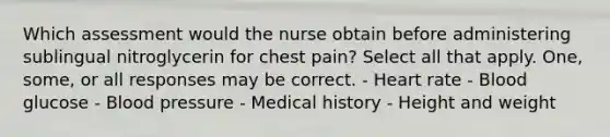 Which assessment would the nurse obtain before administering sublingual nitroglycerin for chest pain? Select all that apply. One, some, or all responses may be correct. - Heart rate - Blood glucose - Blood pressure - Medical history - Height and weight