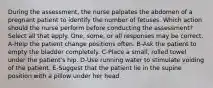 During the assessment, the nurse palpates the abdomen of a pregnant patient to identify the number of fetuses. Which action should the nurse perform before conducting the assessment? Select all that apply. One, some, or all responses may be correct. A-Help the patient change positions often. B-Ask the patient to empty the bladder completely. C-Place a small, rolled towel under the patient's hip. D-Use running water to stimulate voiding of the patient. E-Suggest that the patient lie in the supine position with a pillow under her head.