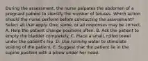 During the assessment, the nurse palpates the abdomen of a pregnant patient to identify the number of fetuses. Which action should the nurse perform before conducting the assessment? Select all that apply. One, some, or all responses may be correct. A. Help the patient change positions often. B. Ask the patient to empty the bladder completely. C. Place a small, rolled towel under the patient's hip. D. Use running water to stimulate voiding of the patient. E. Suggest that the patient lie in the supine position with a pillow under her head.