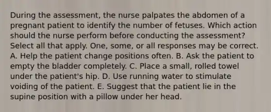 During the assessment, the nurse palpates the abdomen of a pregnant patient to identify the number of fetuses. Which action should the nurse perform before conducting the assessment? Select all that apply. One, some, or all responses may be correct. A. Help the patient change positions often. B. Ask the patient to empty the bladder completely. C. Place a small, rolled towel under the patient's hip. D. Use running water to stimulate voiding of the patient. E. Suggest that the patient lie in the supine position with a pillow under her head.