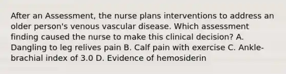 After an Assessment, the nurse plans interventions to address an older person's venous vascular disease. Which assessment finding caused the nurse to make this clinical decision? A. Dangling to leg relives pain B. Calf pain with exercise C. Ankle-brachial index of 3.0 D. Evidence of hemosiderin