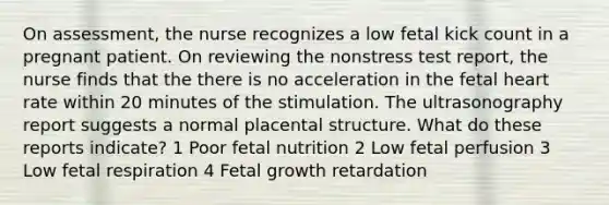 On assessment, the nurse recognizes a low fetal kick count in a pregnant patient. On reviewing the nonstress test report, the nurse finds that the there is no acceleration in the fetal heart rate within 20 minutes of the stimulation. The ultrasonography report suggests a normal placental structure. What do these reports indicate? 1 Poor fetal nutrition 2 Low fetal perfusion 3 Low fetal respiration 4 Fetal growth retardation