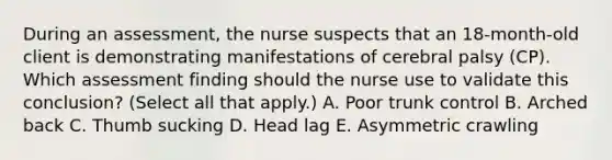 During an​ assessment, the nurse suspects that an​ 18-month-old client is demonstrating manifestations of cerebral palsy​ (CP). Which assessment finding should the nurse use to validate this​ conclusion? (Select all that​ apply.) A. Poor trunk control B. Arched back C. Thumb sucking D. Head lag E. Asymmetric crawling