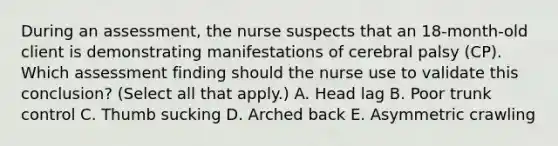 During an​ assessment, the nurse suspects that an​ 18-month-old client is demonstrating manifestations of cerebral palsy​ (CP). Which assessment finding should the nurse use to validate this​ conclusion? (Select all that​ apply.) A. Head lag B. Poor trunk control C. Thumb sucking D. Arched back E. Asymmetric crawling