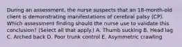 During an​ assessment, the nurse suspects that an​ 18-month-old client is demonstrating manifestations of cerebral palsy​ (CP). Which assessment finding should the nurse use to validate this​ conclusion? (Select all that​ apply.) A. Thumb sucking B. Head lag C. Arched back D. Poor trunk control E. Asymmetric crawling